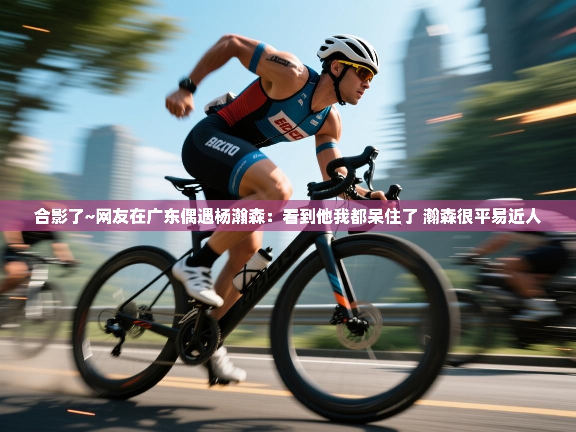 合影了~网友在广东偶遇杨瀚森：看到他我都呆住了 瀚森很平易近人